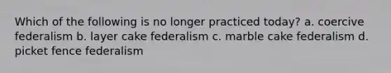 Which of the following is no longer practiced today? a. coercive federalism b. layer cake federalism c. marble cake federalism d. picket fence federalism