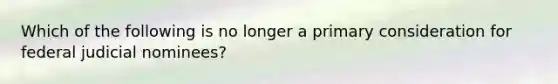 Which of the following is no longer a primary consideration for federal judicial nominees?
