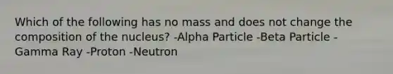 Which of the following has no mass and does not change the composition of the nucleus? -Alpha Particle -Beta Particle -Gamma Ray -Proton -Neutron