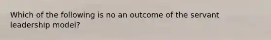 Which of the following is no an outcome of the servant leadership model?