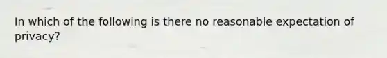 In which of the following is there no reasonable expectation of privacy?