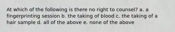 At which of the following is there no right to counsel? a. a fingerprinting session b. the taking of blood c. the taking of a hair sample d. all of the above e. none of the above