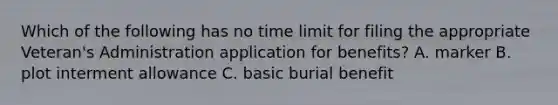 Which of the following has no time limit for filing the appropriate Veteran's Administration application for benefits? A. marker B. plot interment allowance C. basic burial benefit