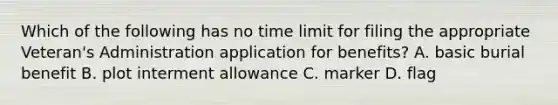 Which of the following has no time limit for filing the appropriate Veteran's Administration application for benefits? A. basic burial benefit B. plot interment allowance C. marker D. flag