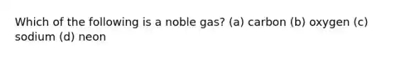 Which of the following is a noble gas? (a) carbon (b) oxygen (c) sodium (d) neon