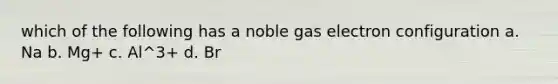 which of the following has a noble gas electron configuration a. Na b. Mg+ c. Al^3+ d. Br