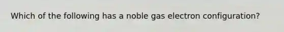 Which of the following has a noble gas electron configuration?