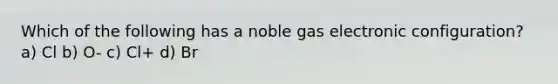 Which of the following has a noble gas electronic configuration? a) Cl b) O- c) Cl+ d) Br