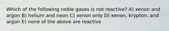 Which of the following noble gases is not reactive? A) xenon and argon B) helium and neon C) xenon only D) xenon, krypton, and argon E) none of the above are reactive