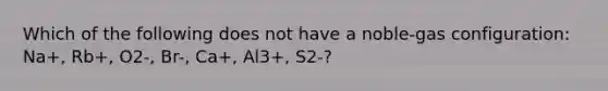 Which of the following does not have a noble-gas configuration: Na+, Rb+, O2-, Br-, Ca+, Al3+, S2-?