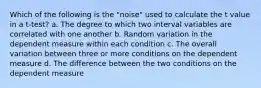 Which of the following is the "noise" used to calculate the t value in a t-test? a. The degree to which two interval variables are correlated with one another b. Random variation in the dependent measure within each condition c. The overall variation between three or more conditions on the dependent measure d. The difference between the two conditions on the dependent measure