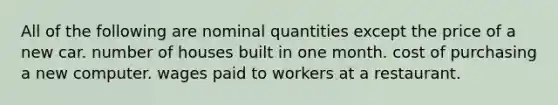 All of the following are nominal quantities except the price of a new car. number of houses built in one month. cost of purchasing a new computer. wages paid to workers at a restaurant.