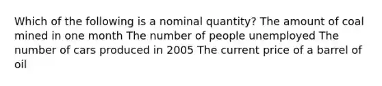 Which of the following is a nominal quantity? The amount of coal mined in one month The number of people unemployed The number of cars produced in 2005 The current price of a barrel of oil