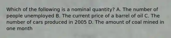 Which of the following is a nominal quantity? A. The number of people unemployed B. The current price of a barrel of oil C. The number of cars produced in 2005 D. The amount of coal mined in one month