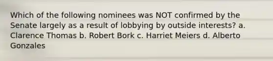 Which of the following nominees was NOT confirmed by the Senate largely as a result of lobbying by outside interests? a. Clarence Thomas b. Robert Bork c. Harriet Meiers d. Alberto Gonzales