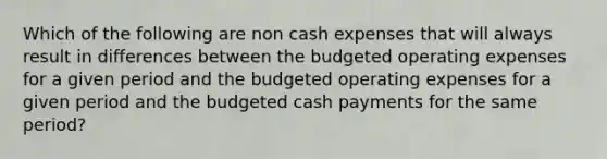 Which of the following are non cash expenses that will always result in differences between the budgeted operating expenses for a given period and the budgeted operating expenses for a given period and the budgeted cash payments for the same period?