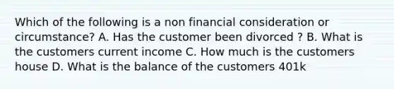 Which of the following is a non financial consideration or circumstance? A. Has the customer been divorced ? B. What is the customers current income C. How much is the customers house D. What is the balance of the customers 401k