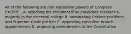 All of the following are non legislative powers of Congress EXCEPT... A. selecting the President if no candidate receives a majority in the electoral college B. nominating Cabinet positions and Supreme Court justices C. approving executive branch appointments D. proposing amendments to the Constitution