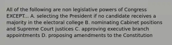 All of the following are non legislative powers of Congress EXCEPT... A. selecting the President if no candidate receives a majority in the electoral college B. nominating Cabinet positions and Supreme Court justices C. approving executive branch appointments D. proposing amendments to the Constitution