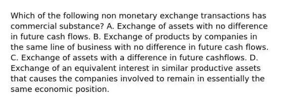 Which of the following non monetary exchange transactions has commercial substance? A. Exchange of assets with no difference in future cash flows. B. Exchange of products by companies in the same line of business with no difference in future cash flows. C. Exchange of assets with a difference in future cashflows. D. Exchange of an equivalent interest in similar productive assets that causes the companies involved to remain in essentially the same economic position.