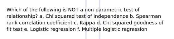 Which of the following is NOT a non parametric test of relationship? a. Chi squared test of independence b. Spearman rank correlation coefficient c. Kappa d. Chi squared goodness of fit test e. Logistic regression f. Multiple logistic regression