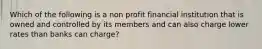 Which of the following is a non profit financial institution that is owned and controlled by its members and can also charge lower rates than banks can charge?