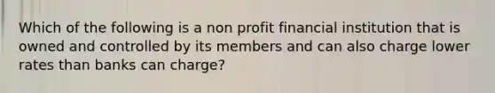 Which of the following is a non profit financial institution that is owned and controlled by its members and can also charge lower rates than banks can charge?