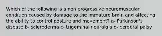 Which of the following is a non progressive neuromuscular condition caused by damage to the immature brain and affecting the ability to control posture and movement? a- Parkinson's disease b- scleroderma c- trigeminal neuralgia d- cerebral palsy