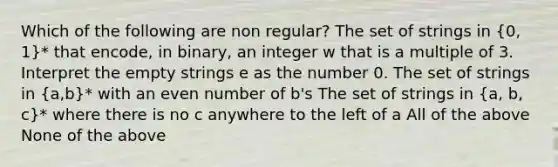 Which of the following are non regular? The set of strings in (0, 1)* that encode, in binary, an integer w that is a multiple of 3. Interpret the empty strings e as the number 0. The set of strings in (a,b)* with an even number of b's The set of strings in (a, b, c)* where there is no c anywhere to the left of a All of the above None of the above