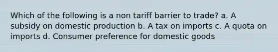 Which of the following is a non tariff barrier to trade? a. A subsidy on domestic production b. A tax on imports c. A quota on imports d. Consumer preference for domestic goods