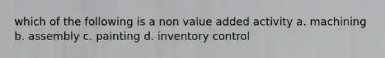 which of the following is a non value added activity a. machining b. assembly c. painting d. inventory control