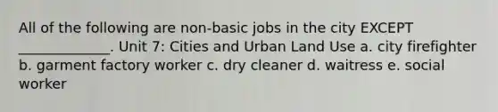 All of the following are non-basic jobs in the city EXCEPT _____________. Unit 7: Cities and Urban Land Use a. city firefighter b. garment factory worker c. dry cleaner d. waitress e. social worker