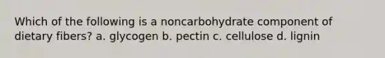 Which of the following is a noncarbohydrate component of dietary fibers? a. glycogen b. pectin c. cellulose d. lignin