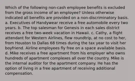 Which of the following non-cash employee benefits is excluded from the gross income of an employee? Unless otherwise indicated all benefits are provided on a non-discriminatory basis. a. Executives of Handywear receive a free automobile every two years. b. The top salesman for Genesis in each sales district receives a free two-week vacation in Hawaii. c. Cathy, a flight attendant for Western Airlines, flew roundtrip, at no cost to her, from Houston to Dallas 68 times during the tax year to visit her boyfriend. Airline employees fly free on a space available basis. d. Mike receives a free apartment from his employer who owns hundreds of apartment complexes all over the country. Mike is the internal auditor for the apartment company. He has the option of living in a free apartment of receiving additional compensation.