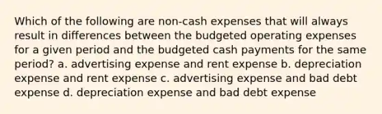 Which of the following are non-cash expenses that will always result in differences between the budgeted operating expenses for a given period and the budgeted cash payments for the same period? a. advertising expense and rent expense b. depreciation expense and rent expense c. advertising expense and bad debt expense d. depreciation expense and bad debt expense