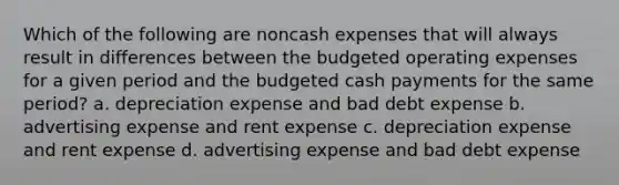 Which of the following are noncash expenses that will always result in differences between the budgeted operating expenses for a given period and the budgeted cash payments for the same​ period? a. depreciation expense and bad debt expense b. advertising expense and rent expense c. depreciation expense and rent expense d. advertising expense and bad debt expense