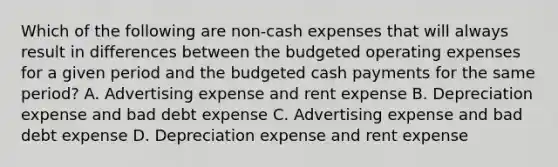 Which of the following are​ non-cash expenses that will always result in differences between the budgeted operating expenses for a given period and the budgeted cash payments for the same​ period? A. Advertising expense and rent expense B. Depreciation expense and bad debt expense C. Advertising expense and bad debt expense D. Depreciation expense and rent expense