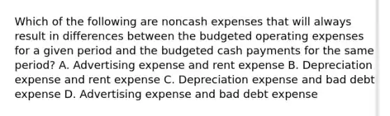 Which of the following are noncash expenses that will always result in differences between the budgeted operating expenses for a given period and the budgeted cash payments for the same​ period? A. Advertising expense and rent expense B. Depreciation expense and rent expense C. Depreciation expense and bad debt expense D. Advertising expense and bad debt expense