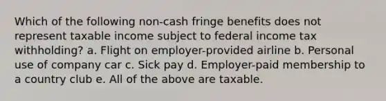 Which of the following non-cash fringe benefits does not represent taxable income subject to federal income tax withholding? a. Flight on employer-provided airline b. Personal use of company car c. Sick pay d. Employer-paid membership to a country club e. All of the above are taxable.