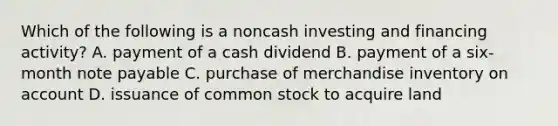 Which of the following is a noncash investing and financing activity? A. payment of a cash dividend B. payment of a six-month note payable C. purchase of merchandise inventory on account D. issuance of common stock to acquire land