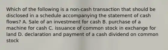 Which of the following is a non-cash transaction that should be disclosed in a schedule accompanying the statement of cash flows? A. Sale of an investment for cash B. purchase of a machine for cash C. issuance of common stock in exchange for land D. declaration and payment of a cash dividend on common stock