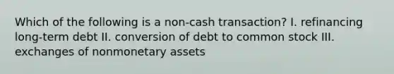 Which of the following is a non-cash transaction? I. refinancing long-term debt II. conversion of debt to common stock III. exchanges of nonmonetary assets