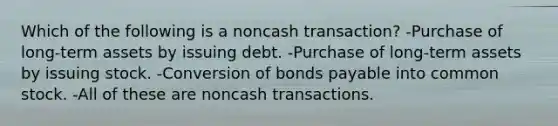 Which of the following is a noncash transaction? -Purchase of long-term assets by issuing debt. -Purchase of long-term assets by issuing stock. -Conversion of bonds payable into common stock. -All of these are noncash transactions.