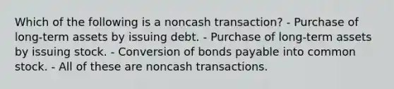 Which of the following is a noncash transaction? - Purchase of long-term assets by issuing debt. - Purchase of long-term assets by issuing stock. - Conversion of bonds payable into common stock. - All of these are noncash transactions.