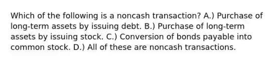 Which of the following is a noncash transaction? A.) Purchase of long-term assets by issuing debt. B.) Purchase of long-term assets by issuing stock. C.) Conversion of bonds payable into common stock. D.) All of these are noncash transactions.