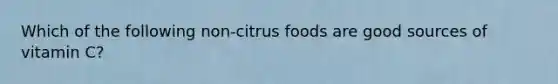 Which of the following non-citrus foods are good sources of vitamin C?