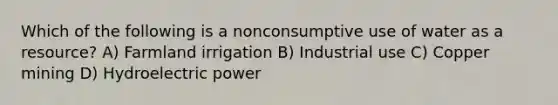 Which of the following is a nonconsumptive use of water as a resource? A) Farmland irrigation B) Industrial use C) Copper mining D) Hydroelectric power