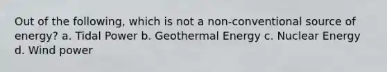 Out of the following, which is not a non-conventional source of energy? a. Tidal Power b. Geothermal Energy c. Nuclear Energy d. Wind power