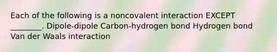 Each of the following is a noncovalent interaction EXCEPT ________. Dipole-dipole Carbon-hydrogen bond Hydrogen bond Van der Waals interaction