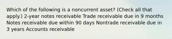 Which of the following is a noncurrent asset? (Check all that apply.) 2-year notes receivable Trade receivable due in 9 months Notes receivable due within 90 days Nontrade receivable due in 3 years Accounts receivable